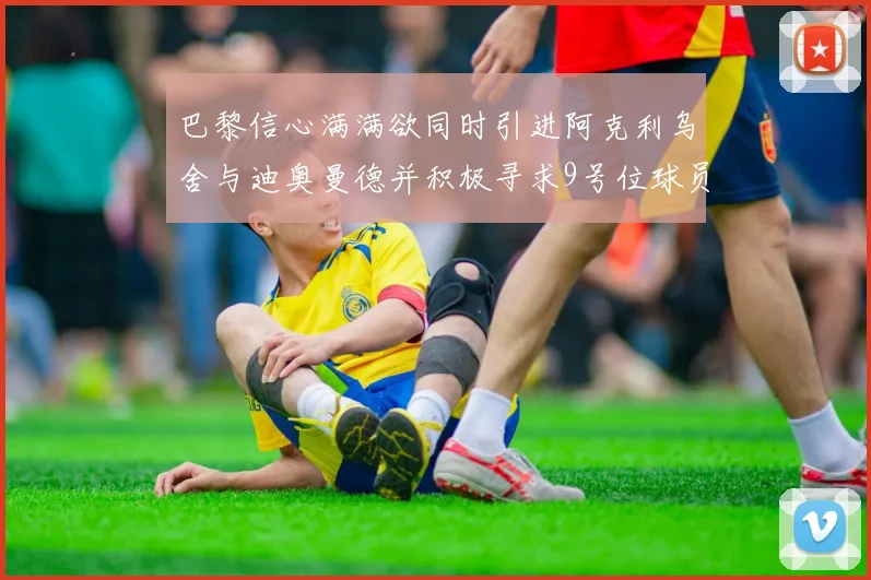 巴黎信心满满欲同时引进阿克利乌舍与迪奥曼德并积极寻求9号位球员
