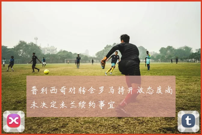 普利西奇对转会罗马持开放态度尚未决定米兰续约事宜