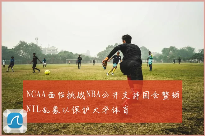 NCAA面临挑战NBA公开支持国会整顿NIL乱象以保护大学体育