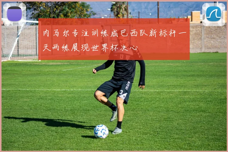 内马尔专注训练成巴西队新标杆一天两练展现世界杯决心