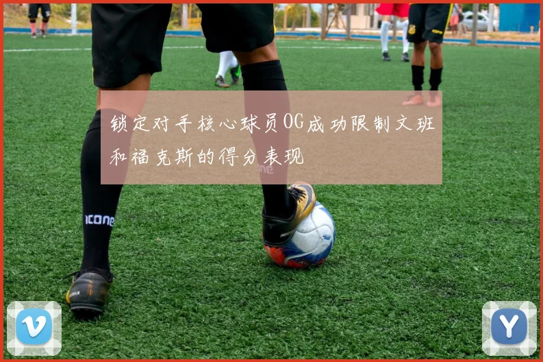 锁定对手核心球员OG成功限制文班和福克斯的得分表现