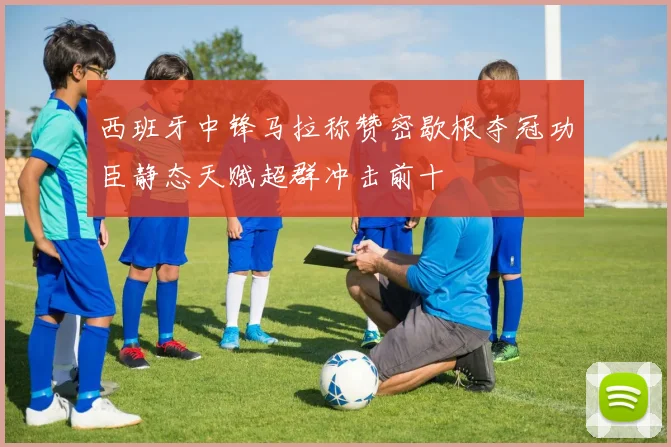 西班牙中锋马拉称赞密歇根夺冠功臣静态天赋超群冲击前十