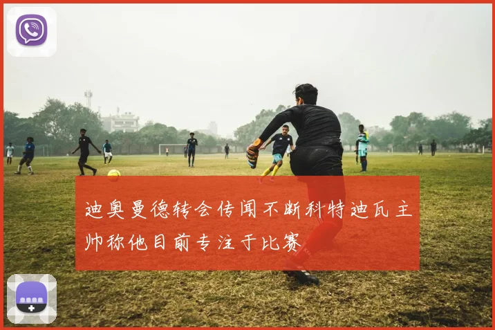 迪奥曼德转会传闻不断科特迪瓦主帅称他目前专注于比赛
