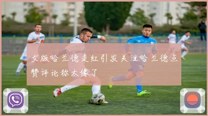 女版哈兰德走红引发关注哈兰德点赞评论称太像了