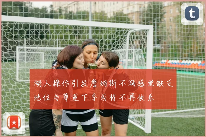 湖人操作引发詹姆斯不满感觉缺乏地位与尊重下季或将不再快乐