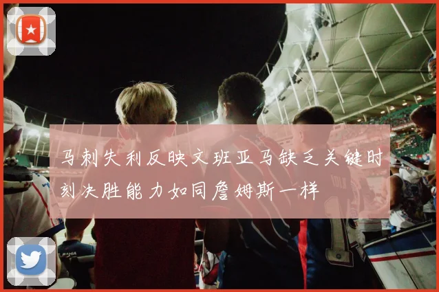 马刺失利反映文班亚马缺乏关键时刻决胜能力如同詹姆斯一样