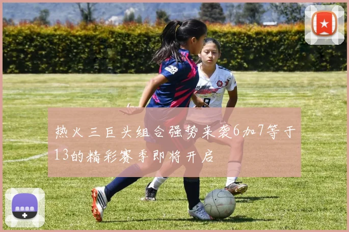热火三巨头组合强势来袭6加7等于13的精彩赛季即将开启
