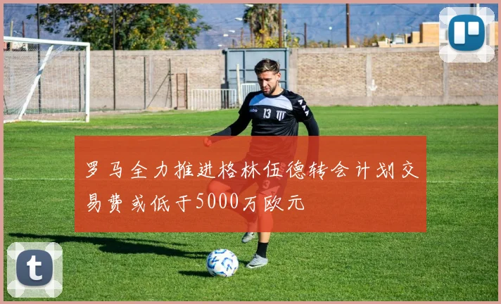 罗马全力推进格林伍德转会计划交易费或低于5000万欧元