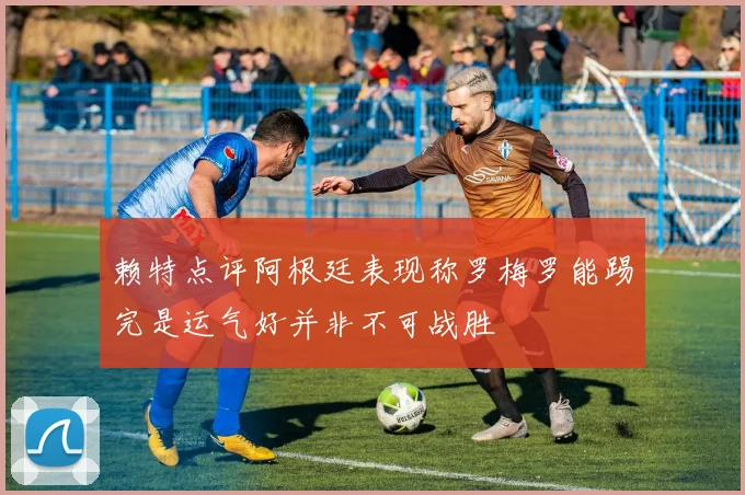 赖特点评阿根廷表现称罗梅罗能踢完是运气好并非不可战胜